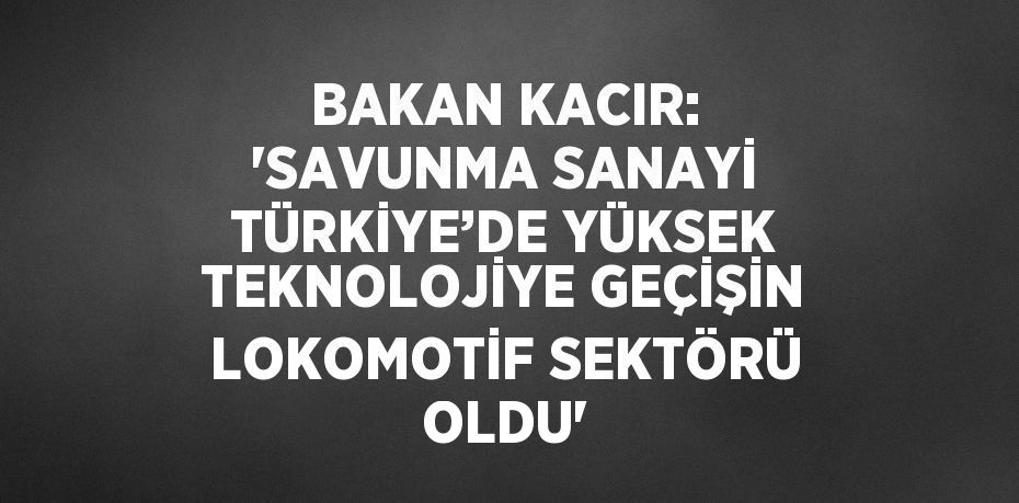 BAKAN KACIR: 'SAVUNMA SANAYİ TÜRKİYE’DE YÜKSEK TEKNOLOJİYE GEÇİŞİN LOKOMOTİF SEKTÖRÜ OLDU'