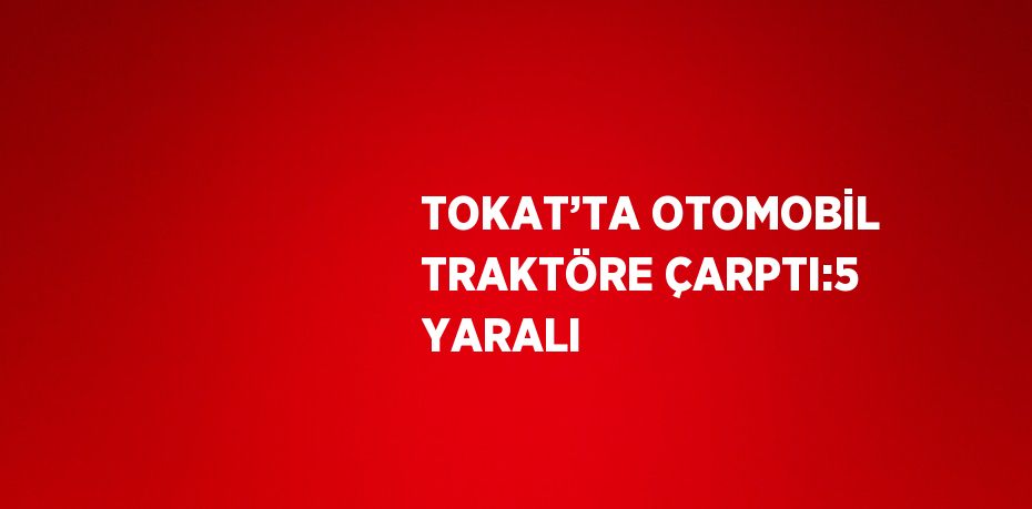 TOKAT’TA OTOMOBİL TRAKTÖRE ÇARPTI:5 YARALI