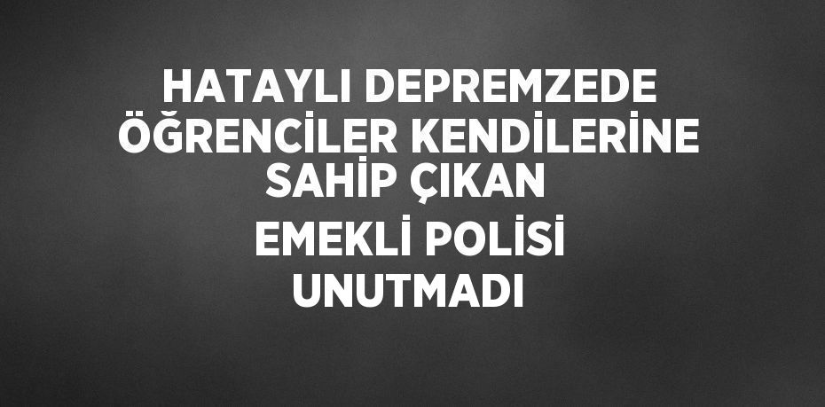 HATAYLI DEPREMZEDE ÖĞRENCİLER KENDİLERİNE SAHİP ÇIKAN EMEKLİ POLİSİ UNUTMADI