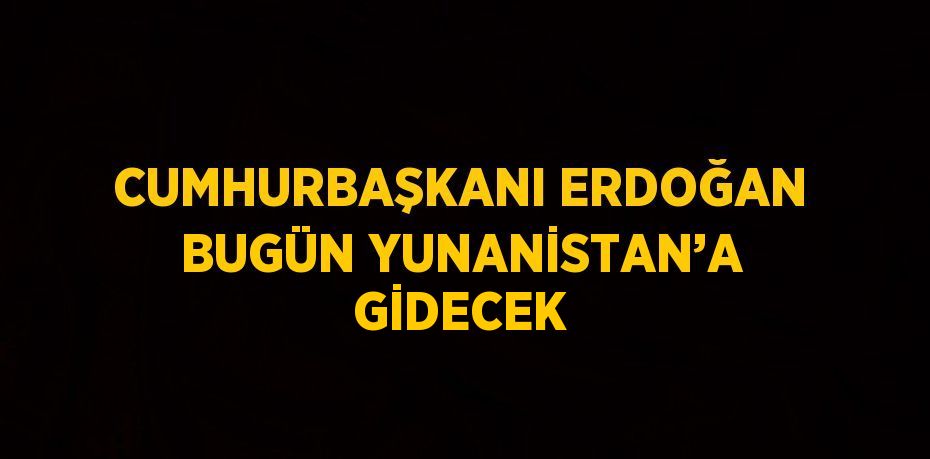 CUMHURBAŞKANI ERDOĞAN BUGÜN YUNANİSTAN’A GİDECEK