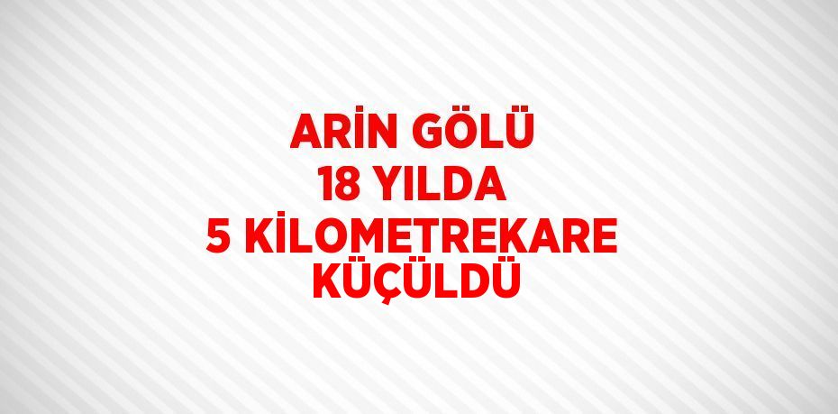 ARİN GÖLÜ 18 YILDA 5 KİLOMETREKARE KÜÇÜLDÜ