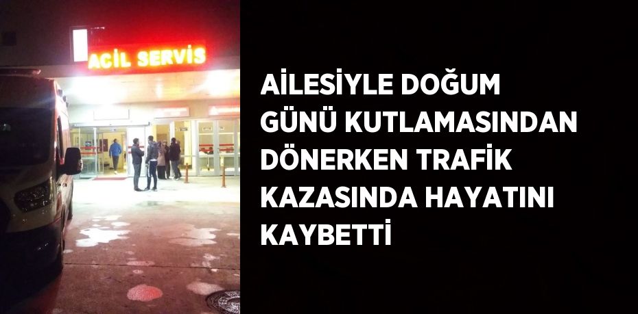 AİLESİYLE DOĞUM GÜNÜ KUTLAMASINDAN DÖNERKEN TRAFİK KAZASINDA HAYATINI KAYBETTİ