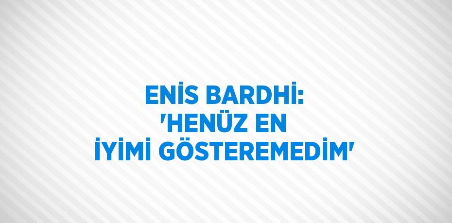 ENİS BARDHİ: 'HENÜZ EN İYİMİ GÖSTEREMEDİM'