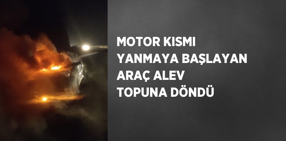 MOTOR KISMI YANMAYA BAŞLAYAN ARAÇ ALEV TOPUNA DÖNDÜ