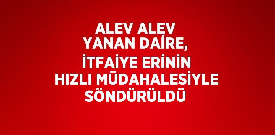 ALEV ALEV YANAN DAİRE, İTFAİYE ERİNİN HIZLI MÜDAHALESİYLE SÖNDÜRÜLDÜ