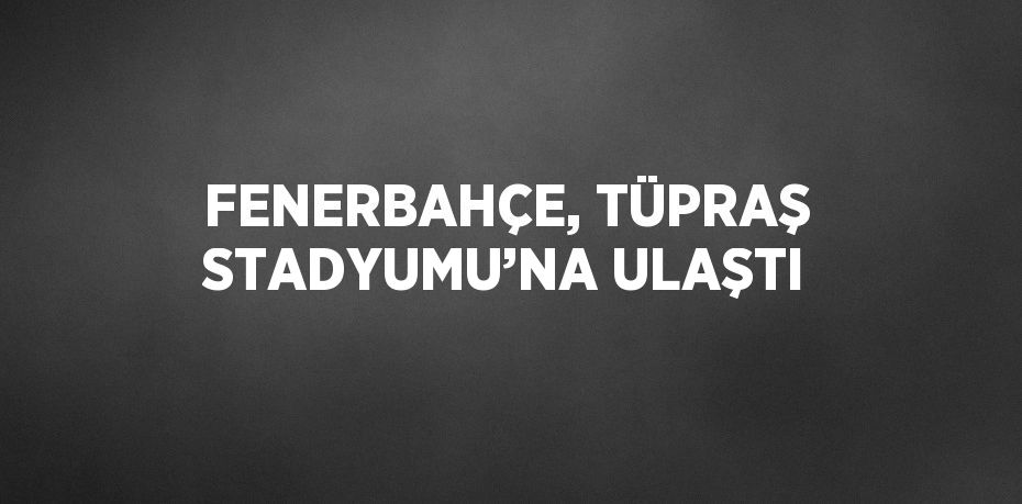 FENERBAHÇE, TÜPRAŞ STADYUMU’NA ULAŞTI