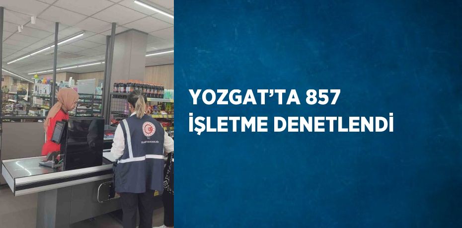 YOZGAT’TA 857 İŞLETME DENETLENDİ