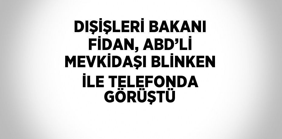 DIŞİŞLERİ BAKANI FİDAN, ABD’Lİ MEVKİDAŞI BLİNKEN İLE TELEFONDA GÖRÜŞTÜ