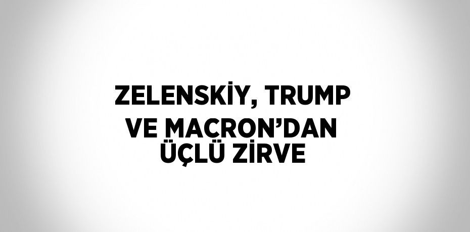 ZELENSKİY, TRUMP VE MACRON’DAN ÜÇLÜ ZİRVE