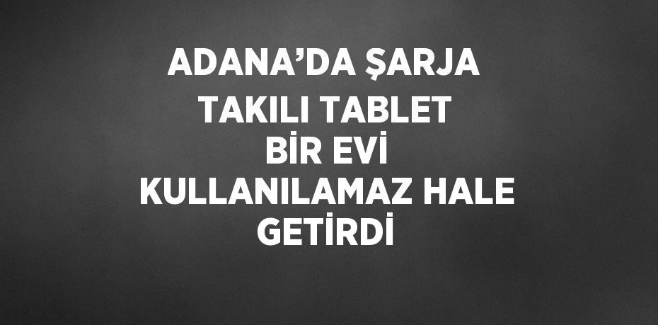 ADANA’DA ŞARJA TAKILI TABLET BİR EVİ KULLANILAMAZ HALE GETİRDİ