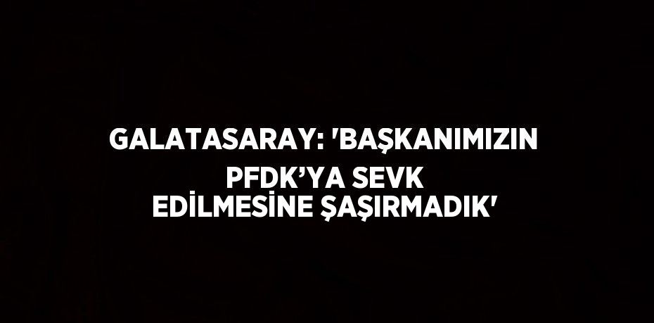 GALATASARAY: 'BAŞKANIMIZIN PFDK’YA SEVK EDİLMESİNE ŞAŞIRMADIK'