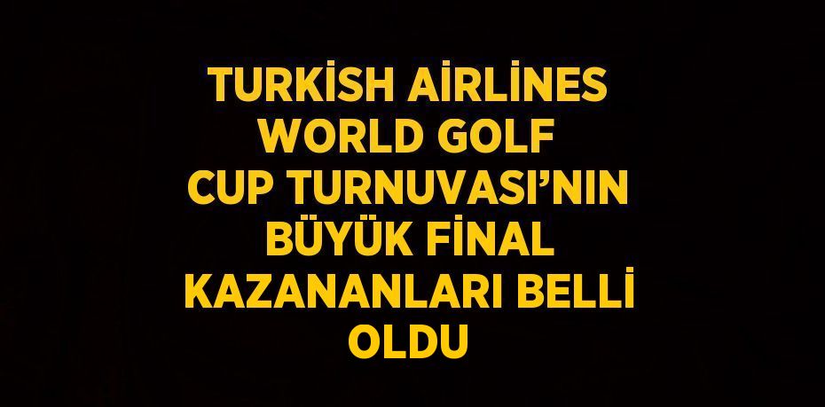 TURKİSH AİRLİNES WORLD GOLF CUP TURNUVASI’NIN BÜYÜK FİNAL KAZANANLARI BELLİ OLDU