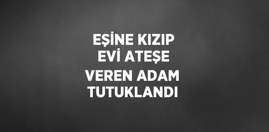 EŞİNE KIZIP EVİ ATEŞE VEREN ADAM TUTUKLANDI