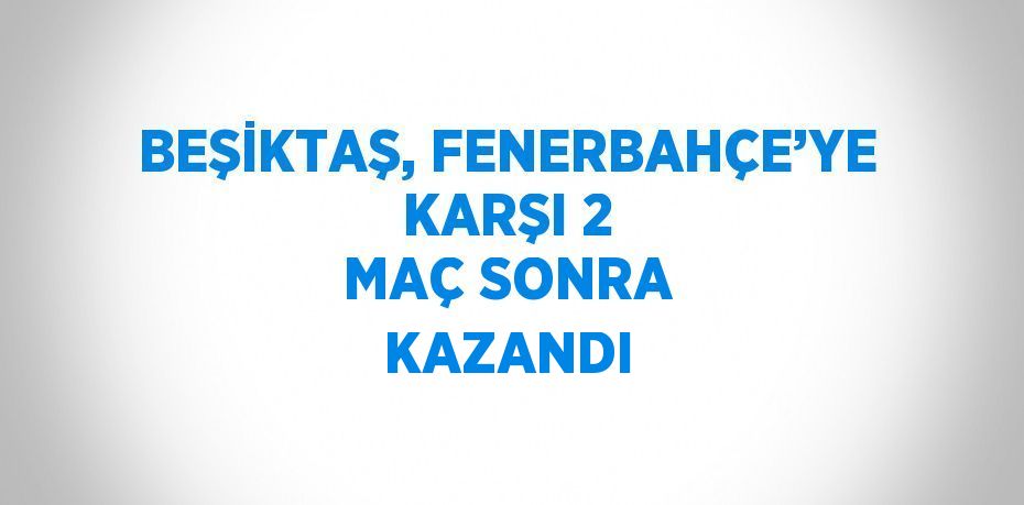 BEŞİKTAŞ, FENERBAHÇE’YE KARŞI 2 MAÇ SONRA KAZANDI