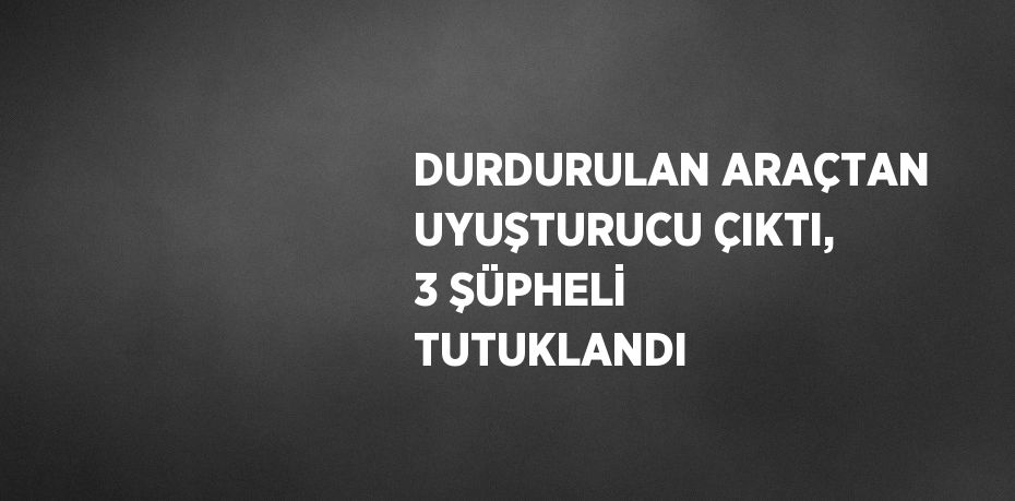 DURDURULAN ARAÇTAN UYUŞTURUCU ÇIKTI, 3 ŞÜPHELİ TUTUKLANDI