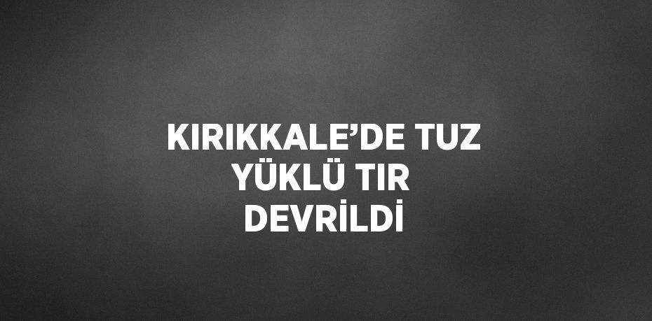 KIRIKKALE’DE TUZ YÜKLÜ TIR DEVRİLDİ