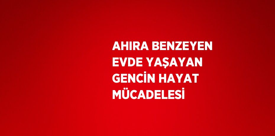 AHIRA BENZEYEN EVDE YAŞAYAN GENCİN HAYAT MÜCADELESİ