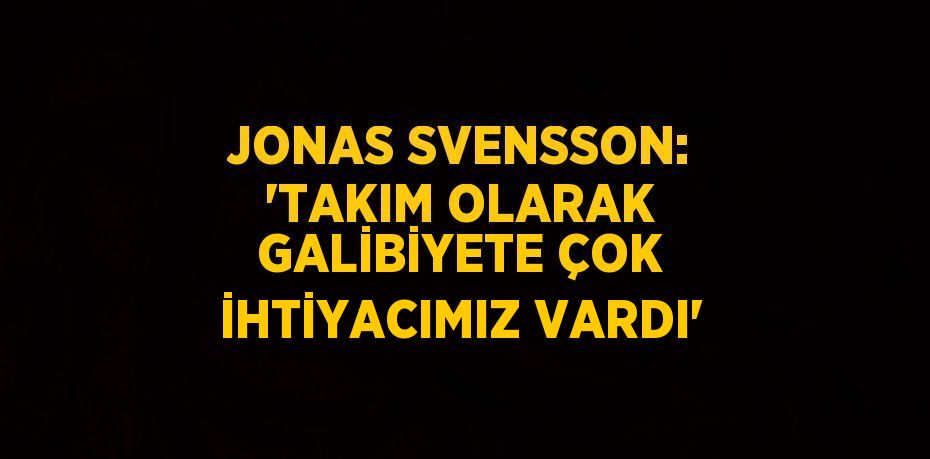 JONAS SVENSSON: 'TAKIM OLARAK GALİBİYETE ÇOK İHTİYACIMIZ VARDI'