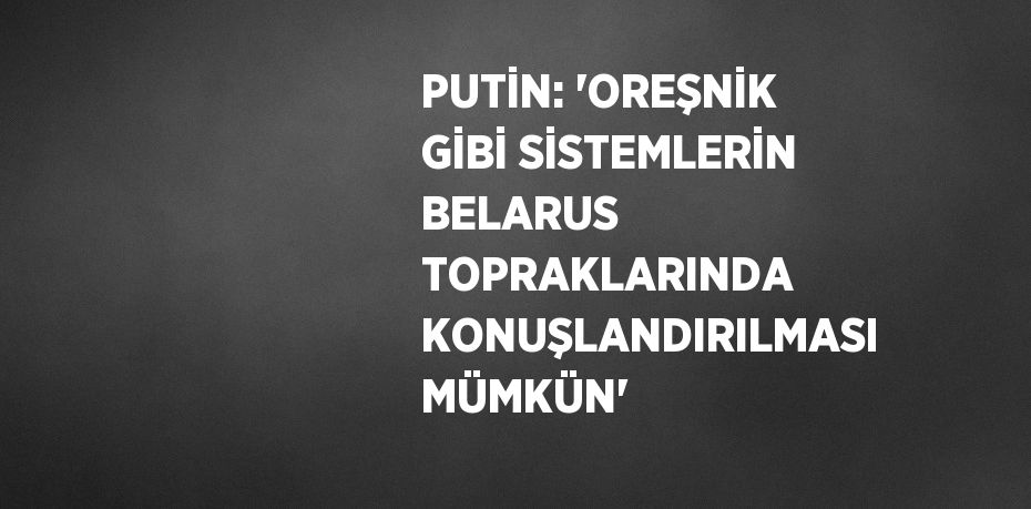 PUTİN: 'OREŞNİK GİBİ SİSTEMLERİN BELARUS TOPRAKLARINDA KONUŞLANDIRILMASI MÜMKÜN'