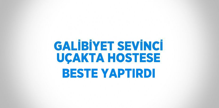 GALİBİYET SEVİNCİ UÇAKTA HOSTESE BESTE YAPTIRDI