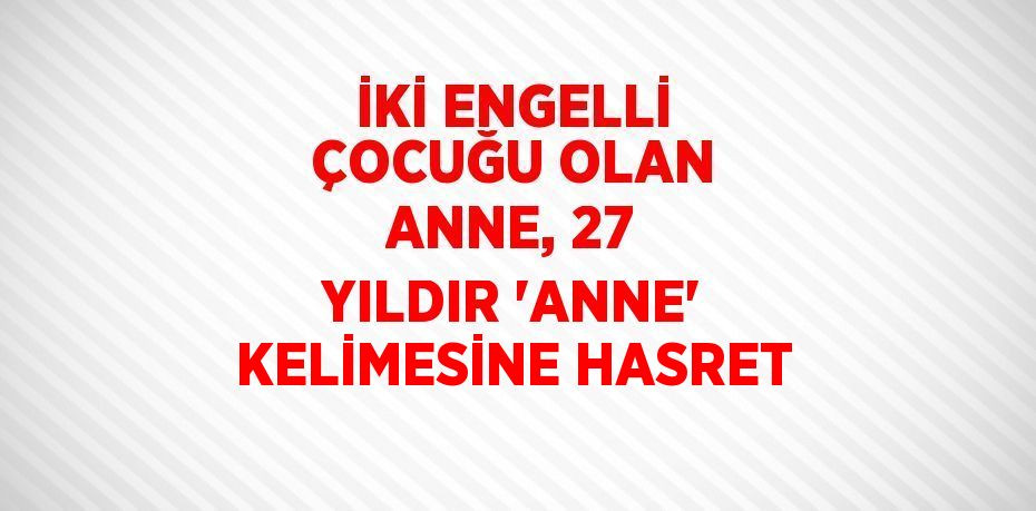 İKİ ENGELLİ ÇOCUĞU OLAN ANNE, 27 YILDIR 'ANNE' KELİMESİNE HASRET