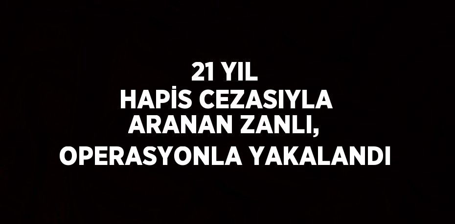 21 YIL HAPİS CEZASIYLA ARANAN ZANLI, OPERASYONLA YAKALANDI