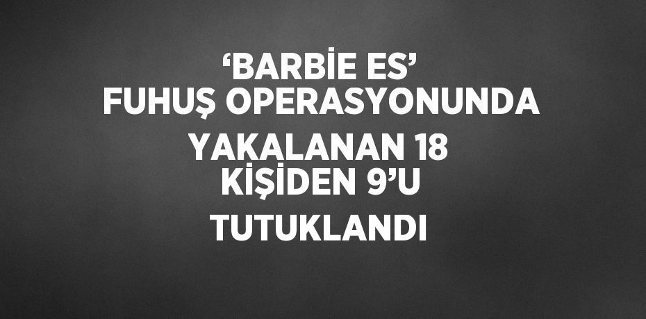 ‘BARBİE ES’ FUHUŞ OPERASYONUNDA YAKALANAN 18 KİŞİDEN 9’U TUTUKLANDI