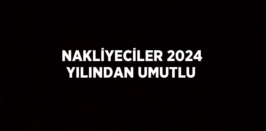 NAKLİYECİLER 2024 YILINDAN UMUTLU