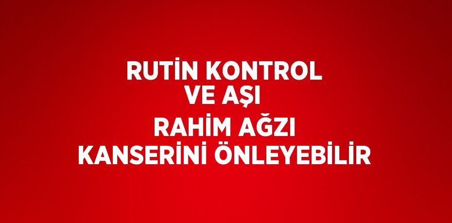 RUTİN KONTROL VE AŞI RAHİM AĞZI KANSERİNİ ÖNLEYEBİLİR