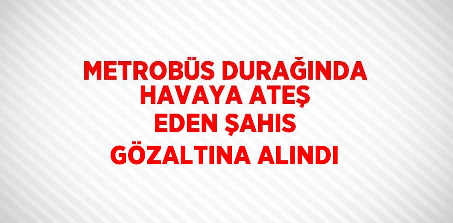 METROBÜS DURAĞINDA HAVAYA ATEŞ EDEN ŞAHIS GÖZALTINA ALINDI