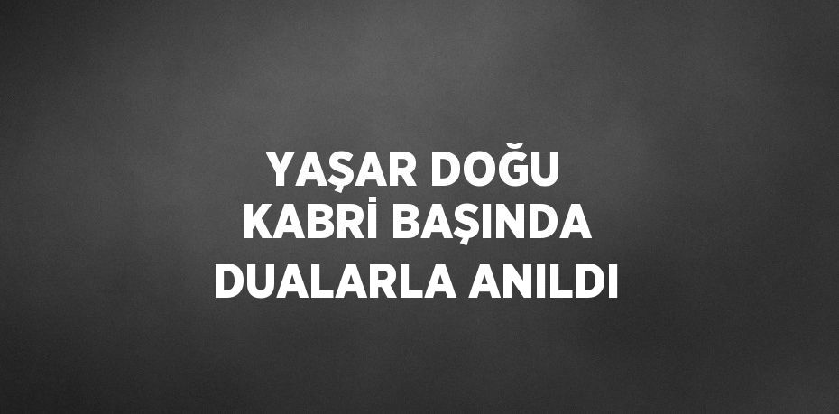 YAŞAR DOĞU KABRİ BAŞINDA DUALARLA ANILDI