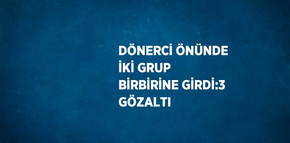 DÖNERCİ ÖNÜNDE İKİ GRUP BİRBİRİNE GİRDİ:3 GÖZALTI