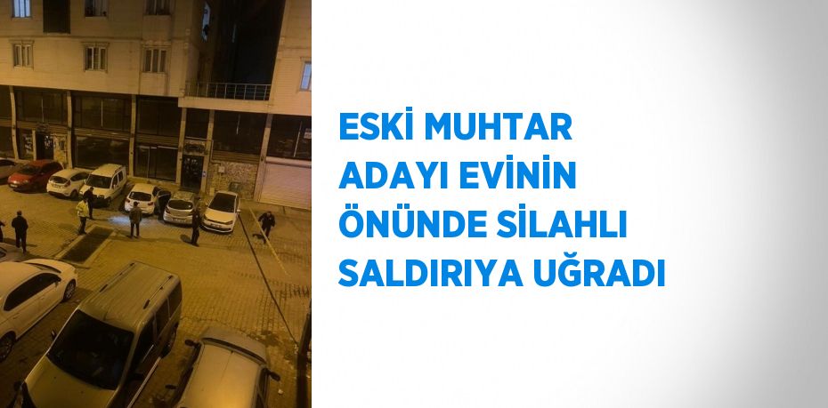 ESKİ MUHTAR ADAYI EVİNİN ÖNÜNDE SİLAHLI SALDIRIYA UĞRADI