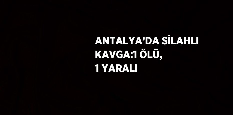 ANTALYA’DA SİLAHLI KAVGA:1 ÖLÜ, 1 YARALI