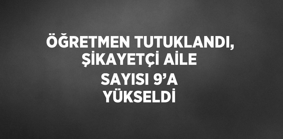 ÖĞRETMEN TUTUKLANDI, ŞİKAYETÇİ AİLE SAYISI 9’A YÜKSELDİ