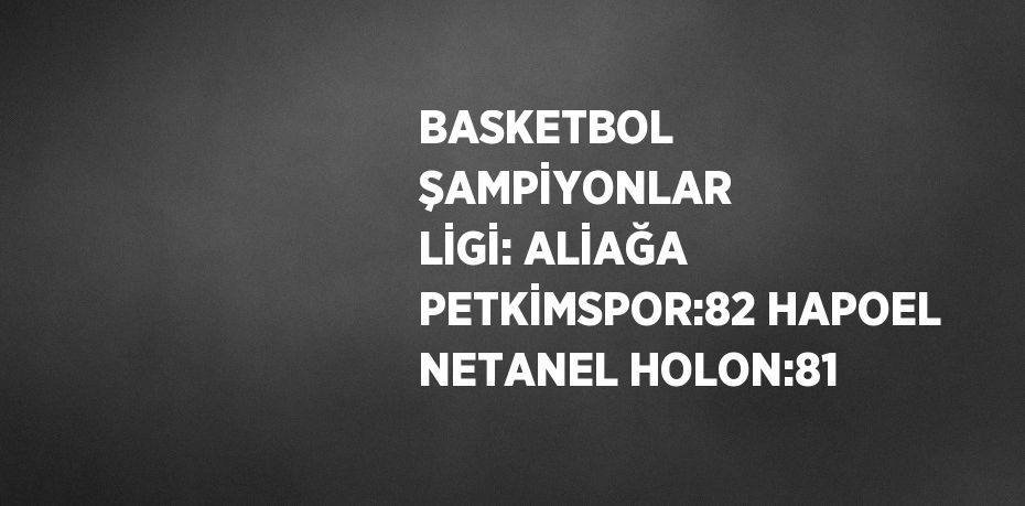 BASKETBOL ŞAMPİYONLAR LİGİ: ALİAĞA PETKİMSPOR:82 HAPOEL NETANEL HOLON:81