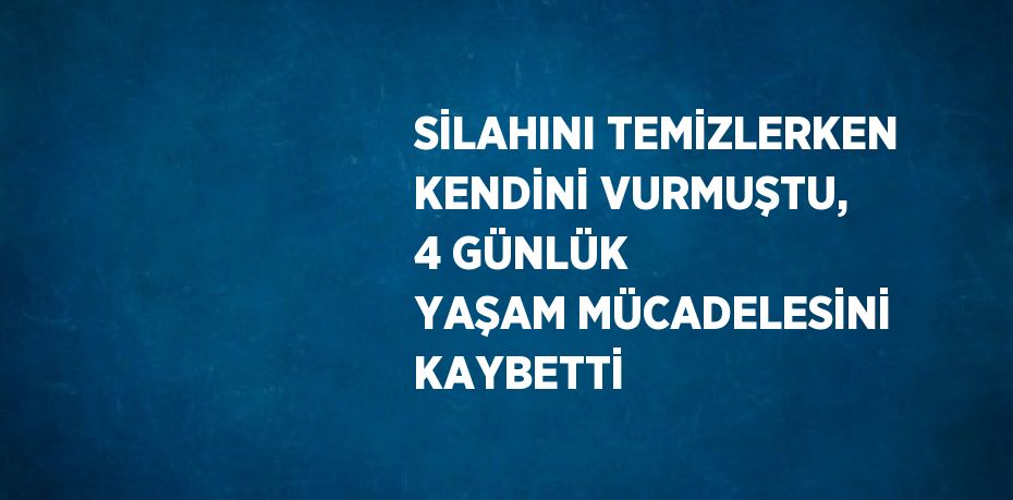 SİLAHINI TEMİZLERKEN KENDİNİ VURMUŞTU, 4 GÜNLÜK YAŞAM MÜCADELESİNİ KAYBETTİ