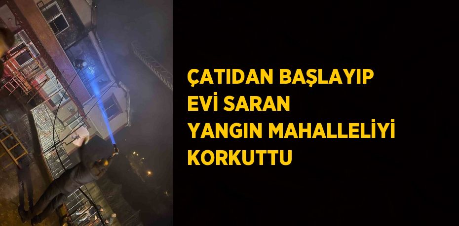 ÇATIDAN BAŞLAYIP EVİ SARAN YANGIN MAHALLELİYİ KORKUTTU