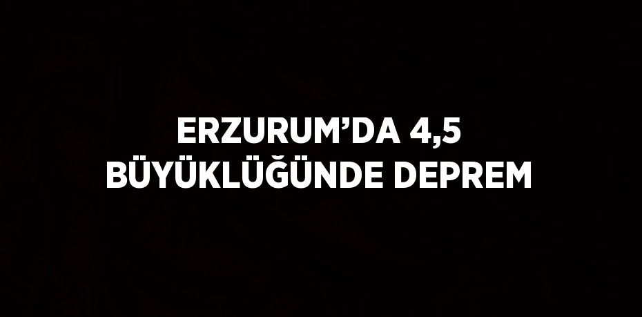 ERZURUM’DA 4,5 BÜYÜKLÜĞÜNDE DEPREM