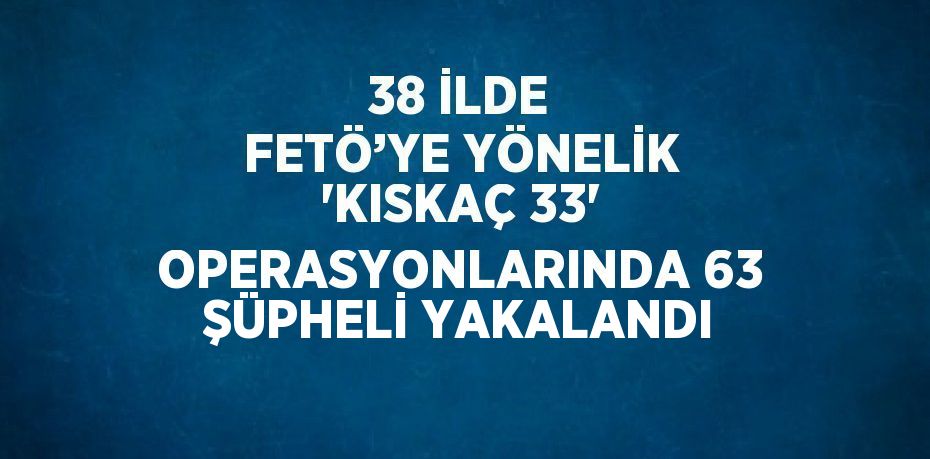 38 İLDE FETÖ’YE YÖNELİK 'KISKAÇ 33' OPERASYONLARINDA 63 ŞÜPHELİ YAKALANDI