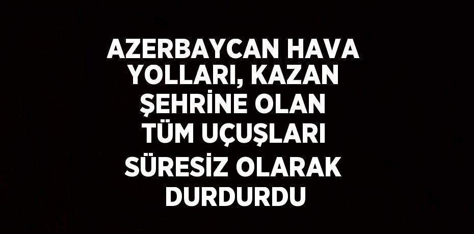 AZERBAYCAN HAVA YOLLARI, KAZAN ŞEHRİNE OLAN TÜM UÇUŞLARI SÜRESİZ OLARAK DURDURDU