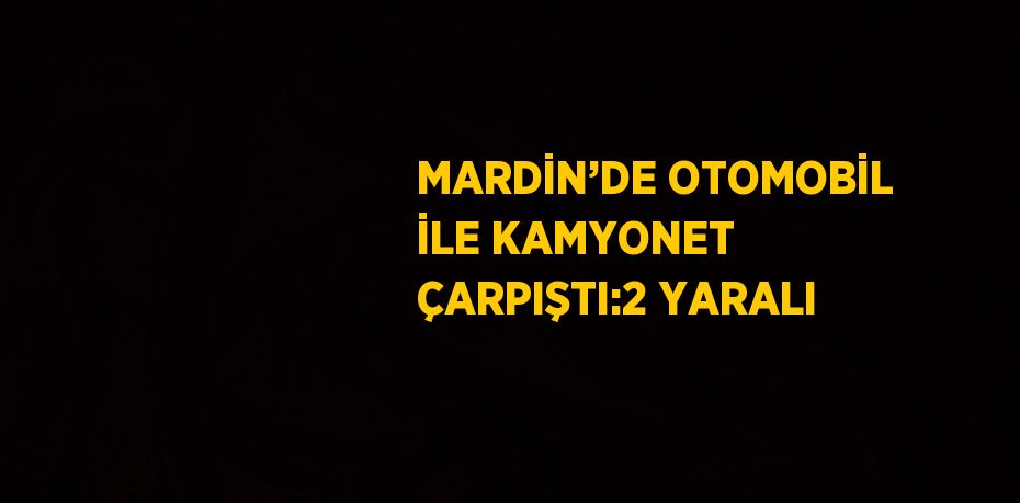 MARDİN’DE OTOMOBİL İLE KAMYONET ÇARPIŞTI:2 YARALI