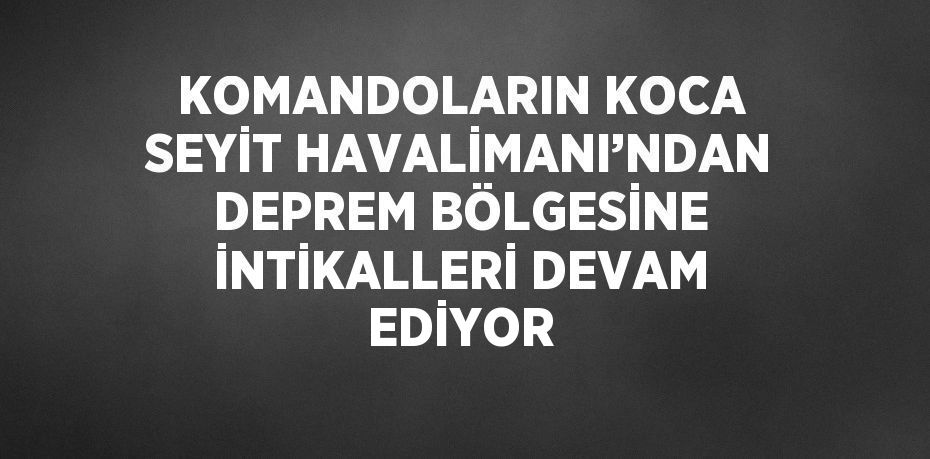 KOMANDOLARIN KOCA SEYİT HAVALİMANI’NDAN DEPREM BÖLGESİNE İNTİKALLERİ DEVAM EDİYOR