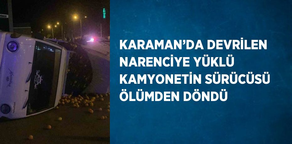 KARAMAN’DA DEVRİLEN NARENCİYE YÜKLÜ KAMYONETİN SÜRÜCÜSÜ ÖLÜMDEN DÖNDÜ