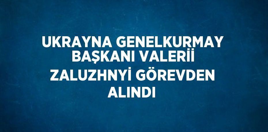 UKRAYNA GENELKURMAY BAŞKANI VALERİİ ZALUZHNYİ GÖREVDEN ALINDI