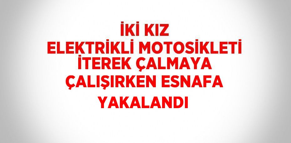 İKİ KIZ ELEKTRİKLİ MOTOSİKLETİ İTEREK ÇALMAYA ÇALIŞIRKEN ESNAFA YAKALANDI