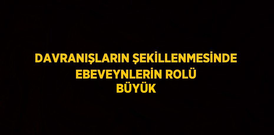 DAVRANIŞLARIN ŞEKİLLENMESİNDE EBEVEYNLERİN ROLÜ BÜYÜK