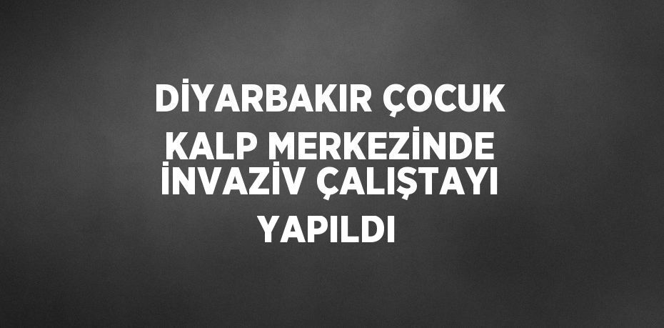 DİYARBAKIR ÇOCUK KALP MERKEZİNDE İNVAZİV ÇALIŞTAYI YAPILDI