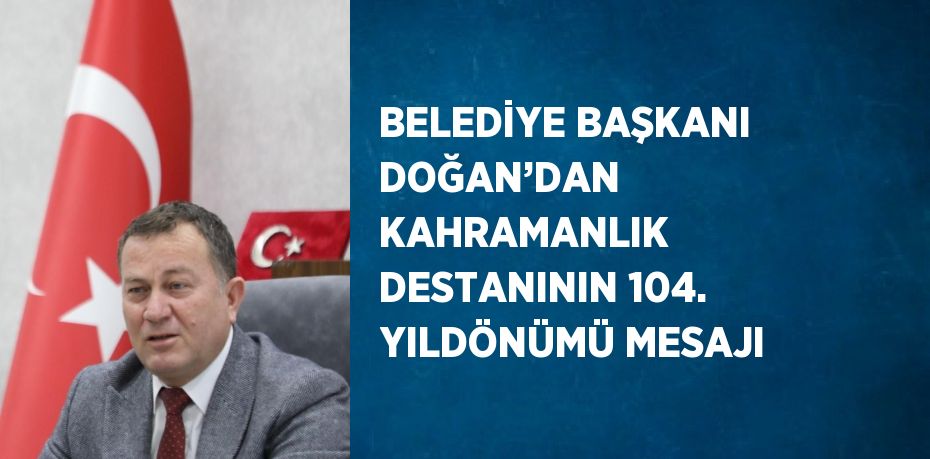 BELEDİYE BAŞKANI DOĞAN’DAN KAHRAMANLIK DESTANININ 104. YILDÖNÜMÜ MESAJI