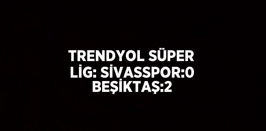 TRENDYOL SÜPER LİG: SİVASSPOR:0 BEŞİKTAŞ:2